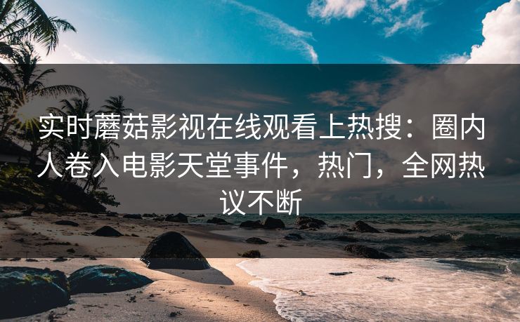 实时蘑菇影视在线观看上热搜：圈内人卷入电影天堂事件，热门，全网热议不断