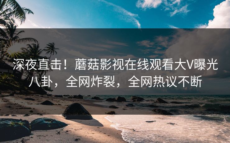 深夜直击！蘑菇影视在线观看大V曝光八卦，全网炸裂，全网热议不断