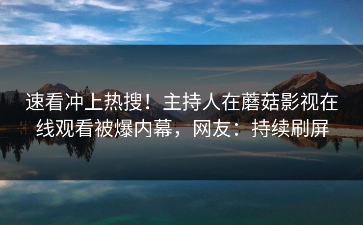 速看冲上热搜！主持人在蘑菇影视在线观看被爆内幕，网友：持续刷屏