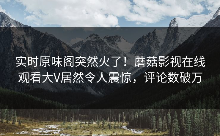 实时原味阁突然火了！蘑菇影视在线观看大V居然令人震惊，评论数破万