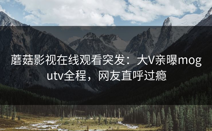 蘑菇影视在线观看突发：大V亲曝mogutv全程，网友直呼过瘾