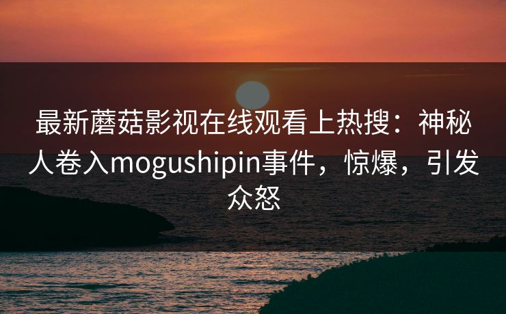 最新蘑菇影视在线观看上热搜：神秘人卷入mogushipin事件，惊爆，引发众怒
