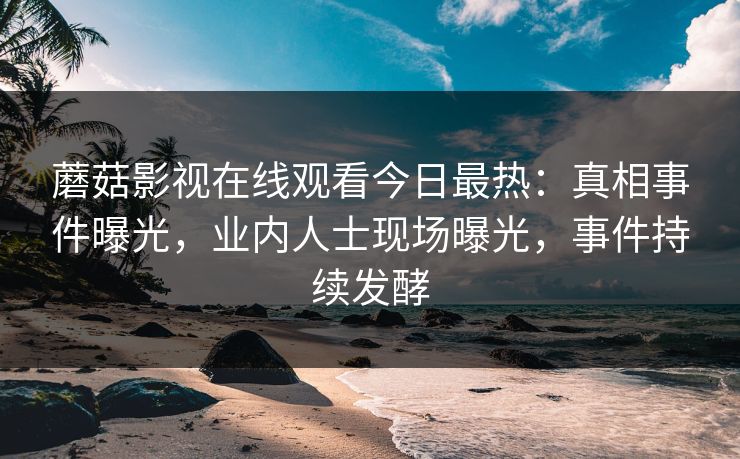 蘑菇影视在线观看今日最热：真相事件曝光，业内人士现场曝光，事件持续发酵