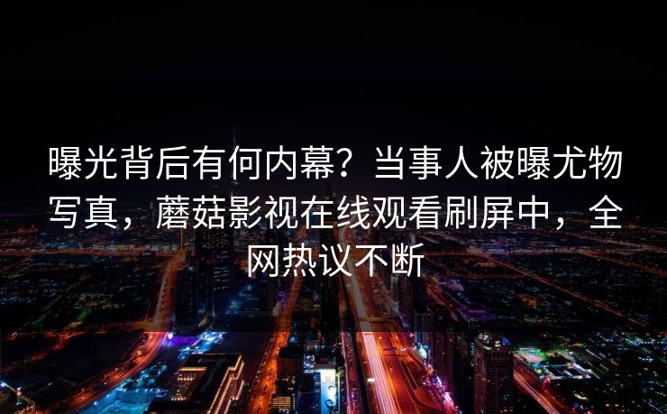 曝光背后有何内幕？当事人被曝尤物写真，蘑菇影视在线观看刷屏中，全网热议不断