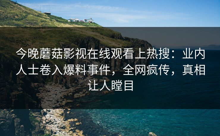 今晚蘑菇影视在线观看上热搜：业内人士卷入爆料事件，全网疯传，真相让人瞠目