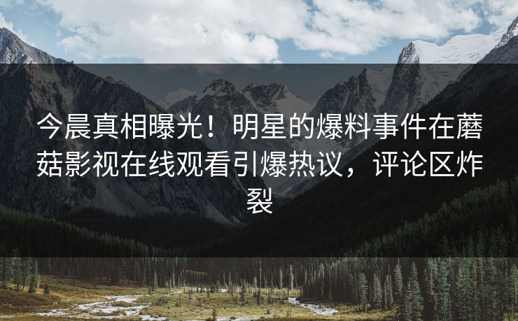 今晨真相曝光！明星的爆料事件在蘑菇影视在线观看引爆热议，评论区炸裂