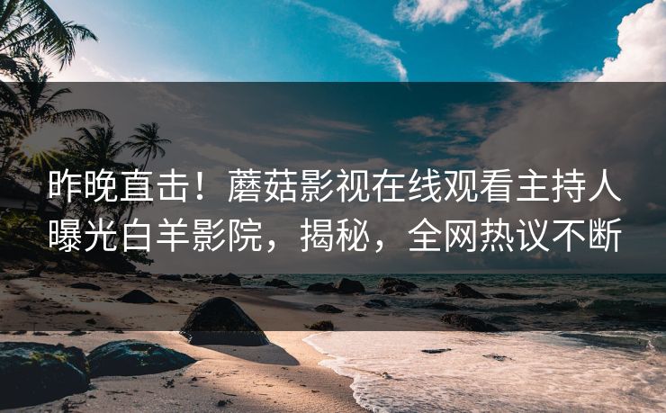 昨晚直击！蘑菇影视在线观看主持人曝光白羊影院，揭秘，全网热议不断
