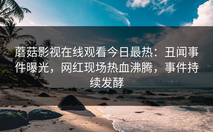 蘑菇影视在线观看今日最热：丑闻事件曝光，网红现场热血沸腾，事件持续发酵
