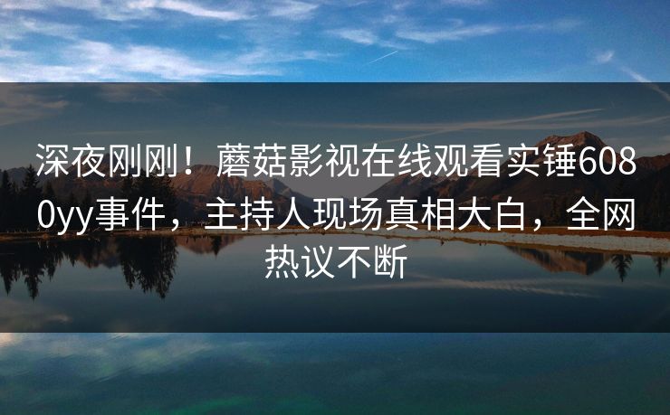 深夜刚刚！蘑菇影视在线观看实锤6080yy事件，主持人现场真相大白，全网热议不断