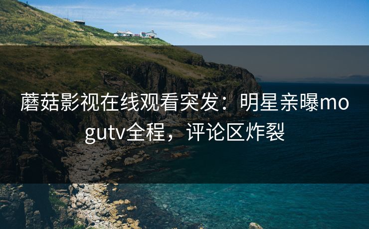 蘑菇影视在线观看突发：明星亲曝mogutv全程，评论区炸裂