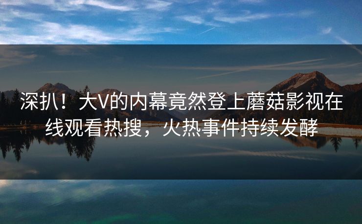 深扒！大V的内幕竟然登上蘑菇影视在线观看热搜，火热事件持续发酵