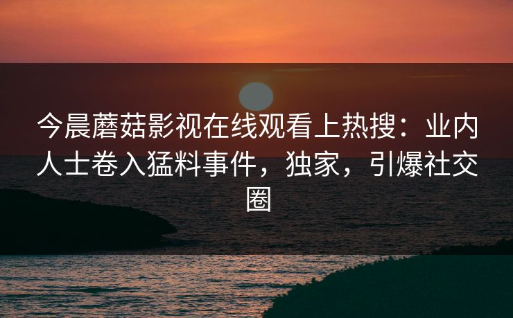 今晨蘑菇影视在线观看上热搜：业内人士卷入猛料事件，独家，引爆社交圈
