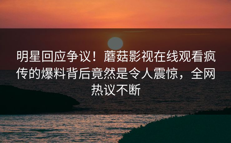 明星回应争议！蘑菇影视在线观看疯传的爆料背后竟然是令人震惊，全网热议不断