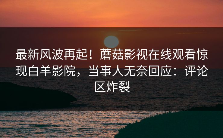 最新风波再起！蘑菇影视在线观看惊现白羊影院，当事人无奈回应：评论区炸裂