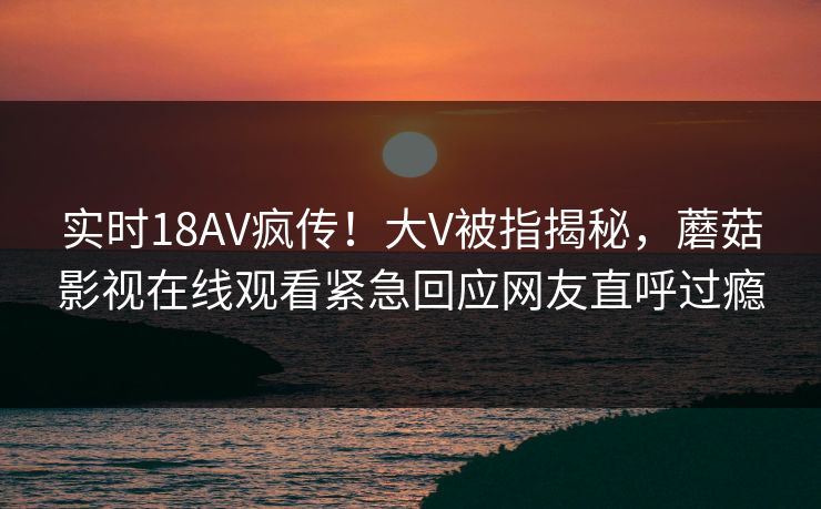 实时18AV疯传！大V被指揭秘，蘑菇影视在线观看紧急回应网友直呼过瘾