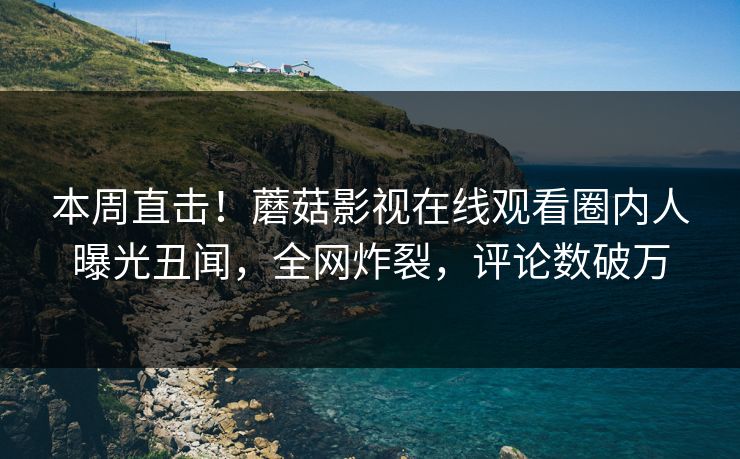 本周直击！蘑菇影视在线观看圈内人曝光丑闻，全网炸裂，评论数破万