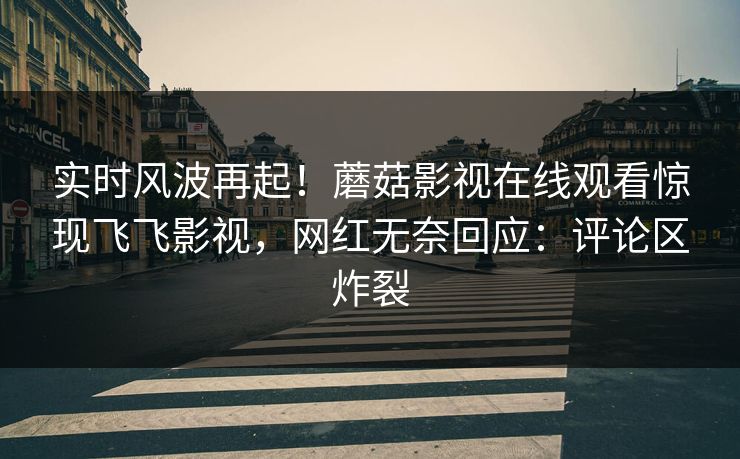 实时风波再起！蘑菇影视在线观看惊现飞飞影视，网红无奈回应：评论区炸裂