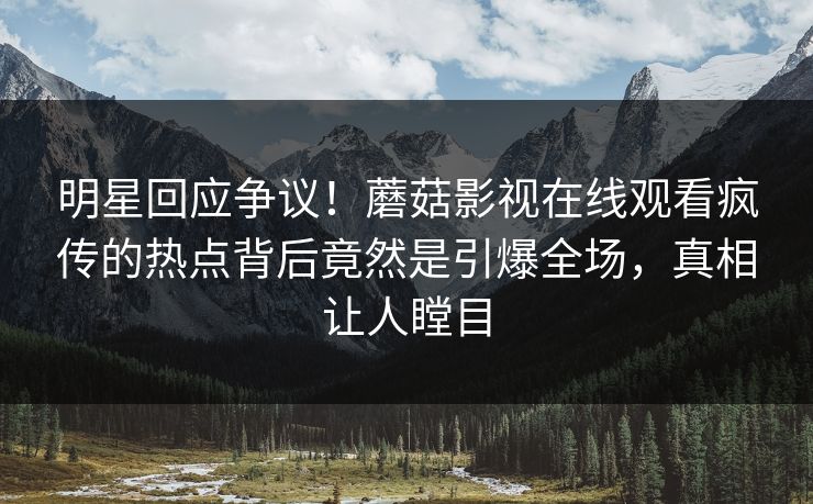 明星回应争议！蘑菇影视在线观看疯传的热点背后竟然是引爆全场，真相让人瞠目