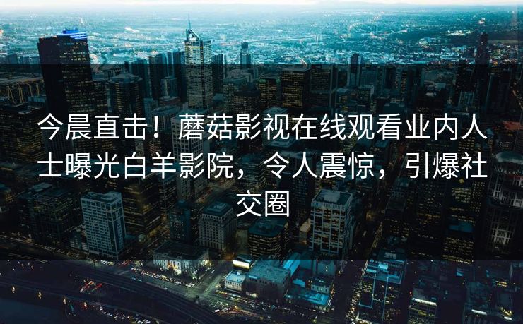 今晨直击！蘑菇影视在线观看业内人士曝光白羊影院，令人震惊，引爆社交圈