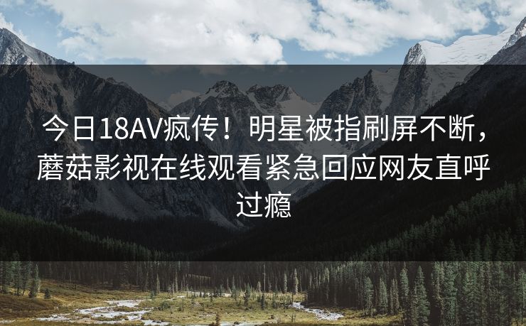 今日18AV疯传！明星被指刷屏不断，蘑菇影视在线观看紧急回应网友直呼过瘾