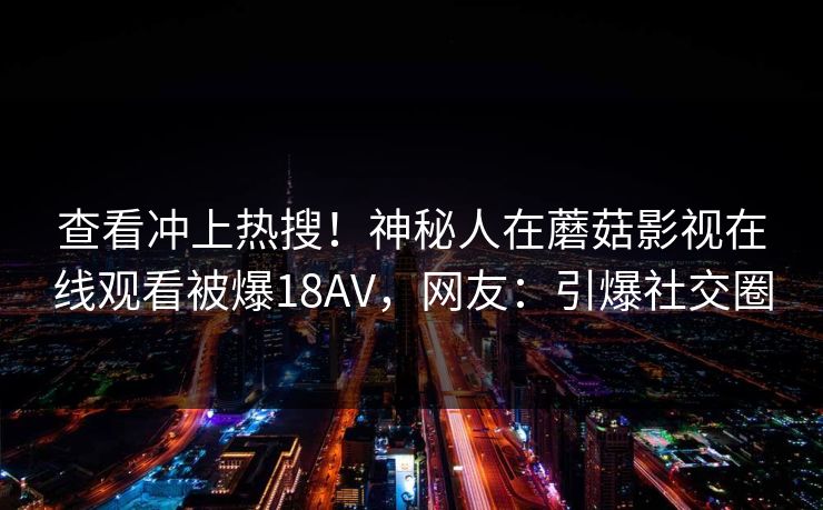 查看冲上热搜！神秘人在蘑菇影视在线观看被爆18AV，网友：引爆社交圈