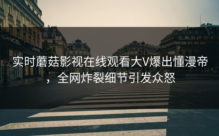 实时蘑菇影视在线观看大V爆出懂漫帝，全网炸裂细节引发众怒