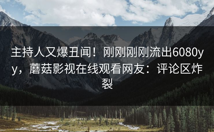 主持人又爆丑闻！刚刚刚刚流出6080yy，蘑菇影视在线观看网友：评论区炸裂