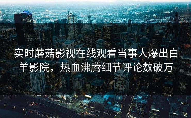 实时蘑菇影视在线观看当事人爆出白羊影院，热血沸腾细节评论数破万