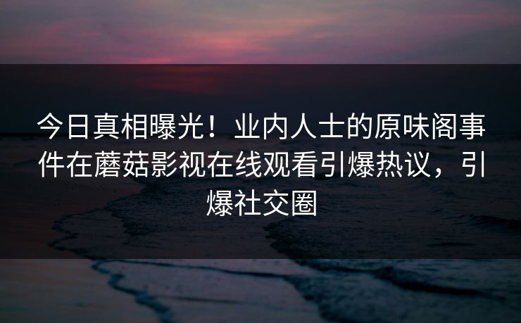 今日真相曝光！业内人士的原味阁事件在蘑菇影视在线观看引爆热议，引爆社交圈