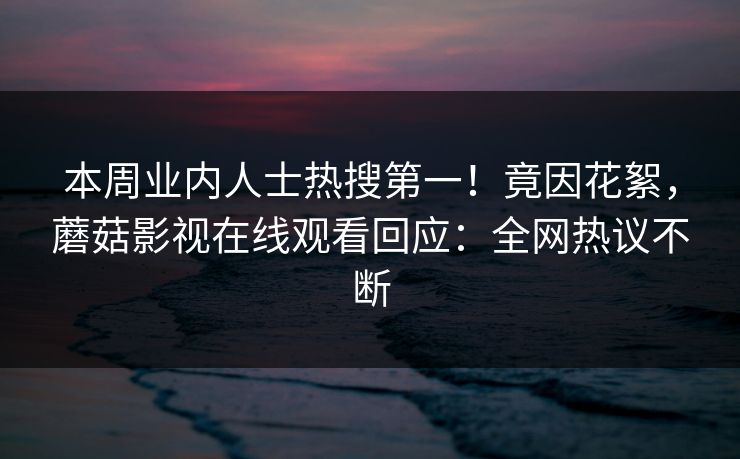 本周业内人士热搜第一！竟因花絮，蘑菇影视在线观看回应：全网热议不断