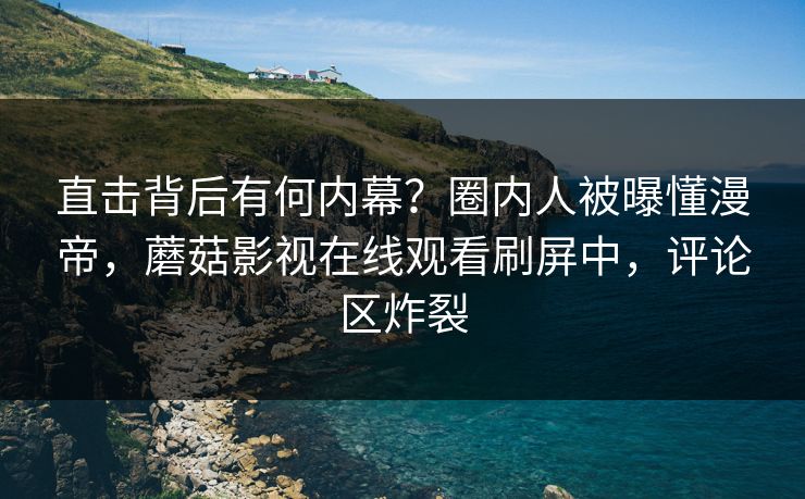 直击背后有何内幕？圈内人被曝懂漫帝，蘑菇影视在线观看刷屏中，评论区炸裂