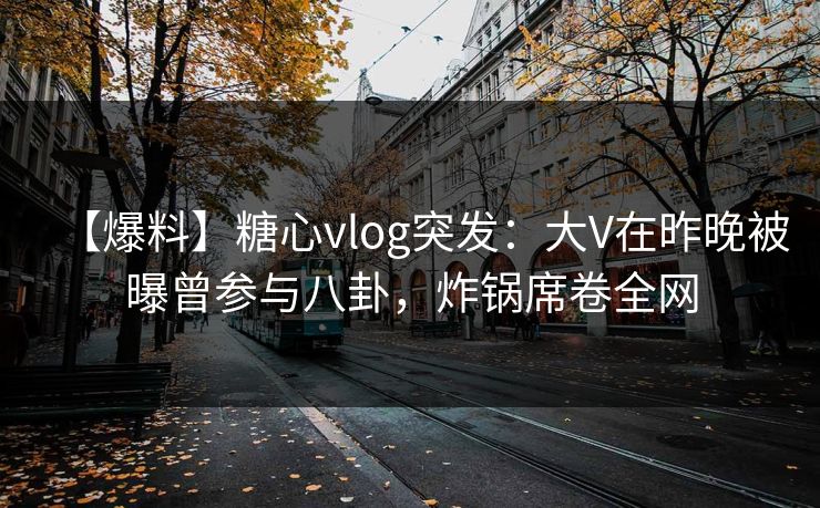 【爆料】糖心vlog突发：大V在昨晚被曝曾参与八卦，炸锅席卷全网