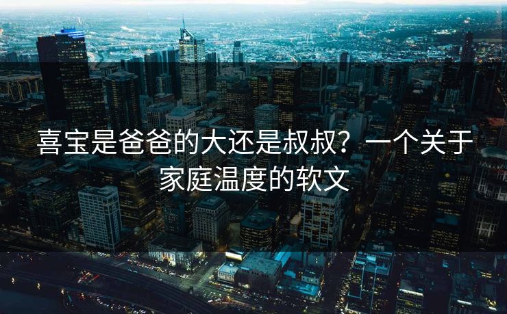 喜宝是爸爸的大还是叔叔？一个关于家庭温度的软文