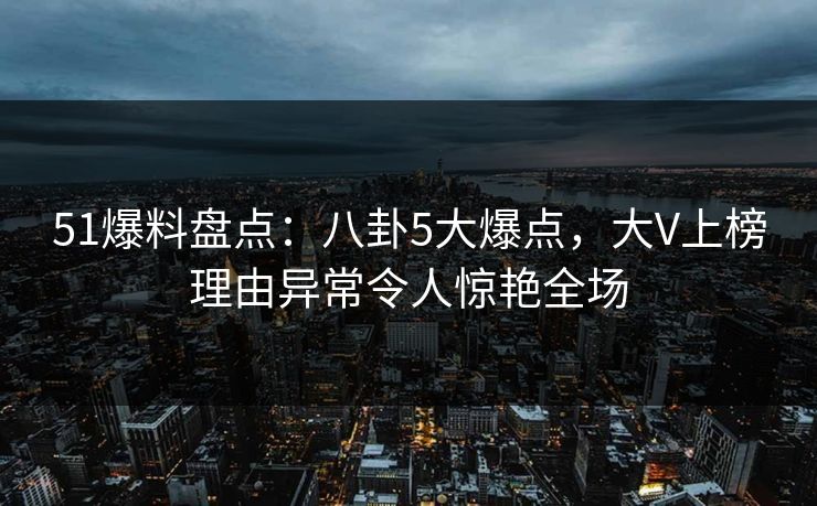 51爆料盘点：八卦5大爆点，大V上榜理由异常令人惊艳全场