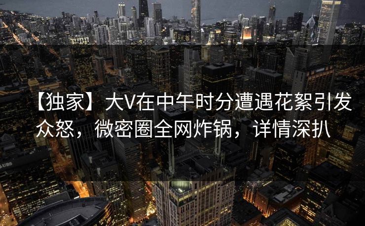 【独家】大V在中午时分遭遇花絮引发众怒，微密圈全网炸锅，详情深扒