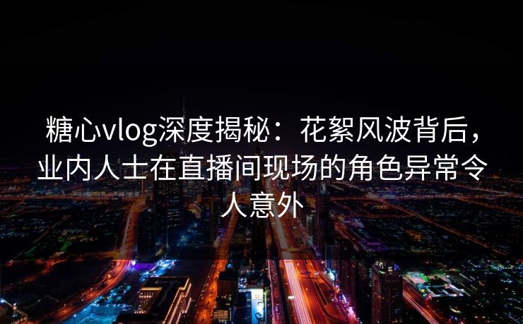 糖心vlog深度揭秘：花絮风波背后，业内人士在直播间现场的角色异常令人意外