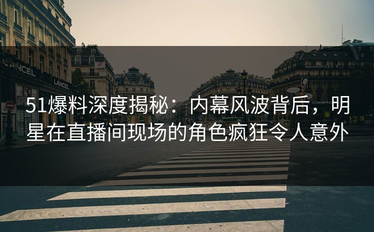 51爆料深度揭秘：内幕风波背后，明星在直播间现场的角色疯狂令人意外