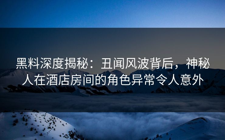 黑料深度揭秘：丑闻风波背后，神秘人在酒店房间的角色异常令人意外