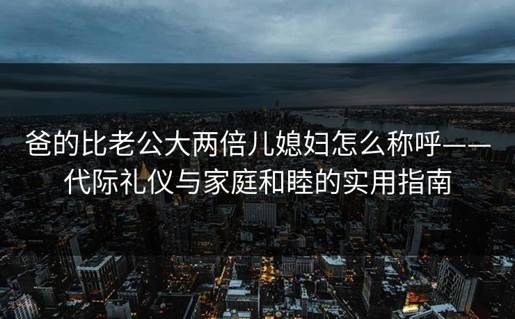 爸的比老公大两倍儿媳妇怎么称呼——代际礼仪与家庭和睦的实用指南