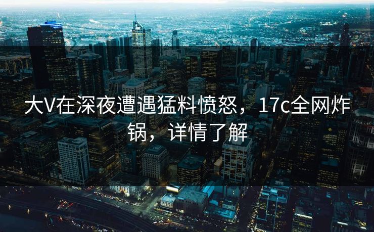 大V在深夜遭遇猛料愤怒，17c全网炸锅，详情了解