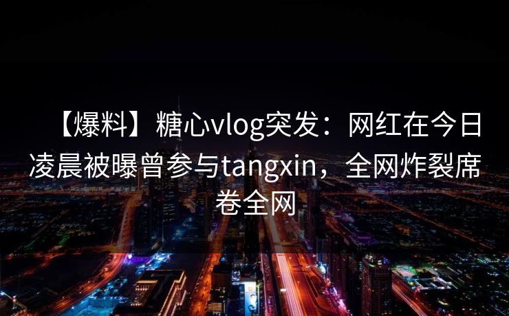 【爆料】糖心vlog突发：网红在今日凌晨被曝曾参与tangxin，全网炸裂席卷全网