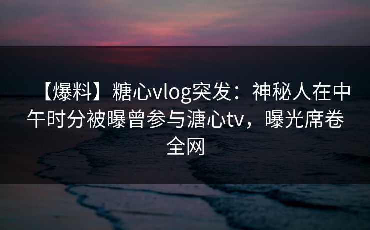 【爆料】糖心vlog突发：神秘人在中午时分被曝曾参与溏心tv，曝光席卷全网