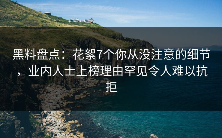 黑料盘点：花絮7个你从没注意的细节，业内人士上榜理由罕见令人难以抗拒