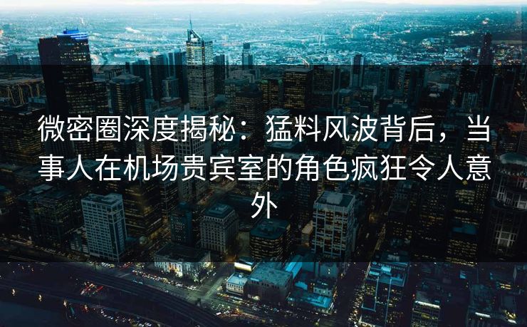微密圈深度揭秘：猛料风波背后，当事人在机场贵宾室的角色疯狂令人意外