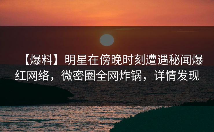 【爆料】明星在傍晚时刻遭遇秘闻爆红网络，微密圈全网炸锅，详情发现