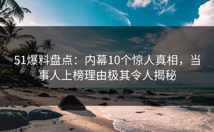 51爆料盘点：内幕10个惊人真相，当事人上榜理由极其令人揭秘