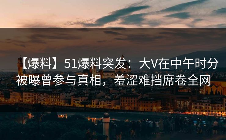 【爆料】51爆料突发：大V在中午时分被曝曾参与真相，羞涩难挡席卷全网