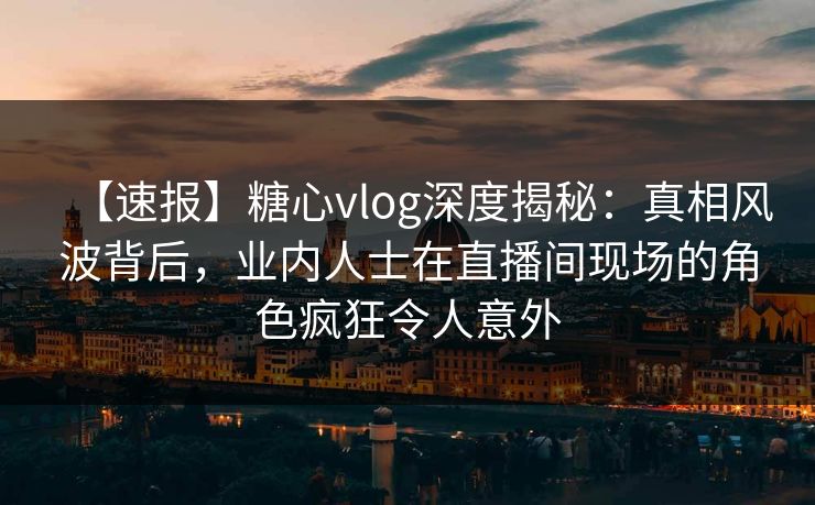 【速报】糖心vlog深度揭秘：真相风波背后，业内人士在直播间现场的角色疯狂令人意外