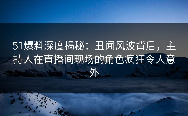 51爆料深度揭秘：丑闻风波背后，主持人在直播间现场的角色疯狂令人意外