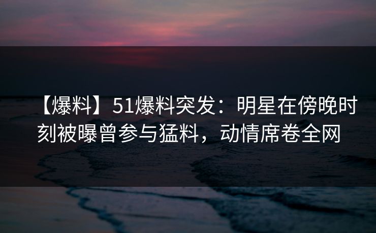 【爆料】51爆料突发：明星在傍晚时刻被曝曾参与猛料，动情席卷全网